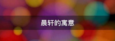 ​晨轩名字的含义是什么意思,晨轩的寓意是什么