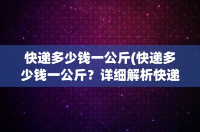 ​快递多少钱一公斤(快递多少钱一公斤？详细解析快递费用计算方法)